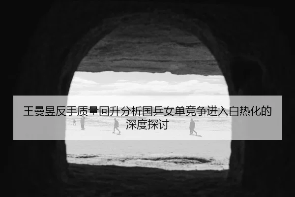 wang-man-yu-fan-shou-zhi-liang-hui-sheng-fen-xi-guo-ping-nv-dan-jing-zheng-jin-ru-bai-re-hua-de-shen-du-tan-tao-2-633.jpg