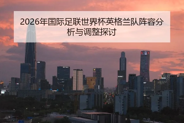2026年国际足联世界杯英格兰队阵容分析与调整探讨