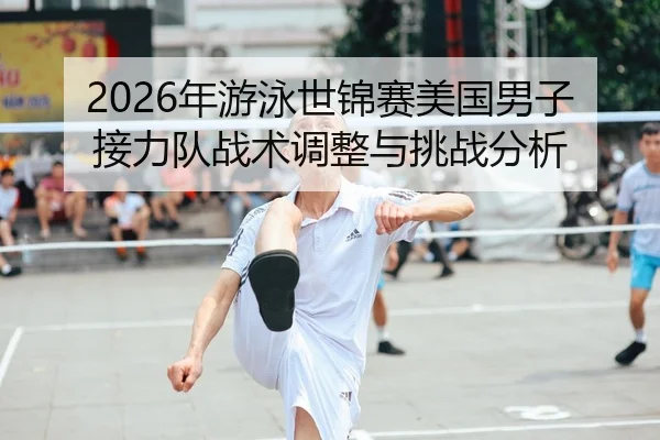 2026年游泳世锦赛美国男子接力队战术调整与挑战分析