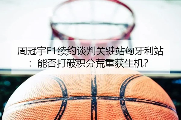 周冠宇F1续约谈判关键站匈牙利站：能否打破积分荒重获生机？