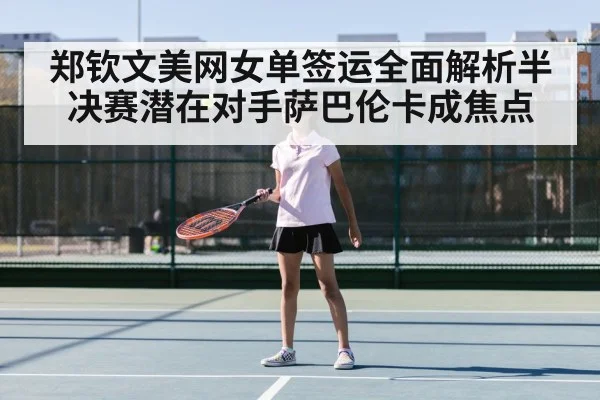 郑钦文美网女单签运全面解析半决赛潜在对手萨巴伦卡成焦点